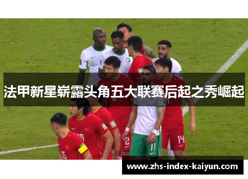 法甲新星崭露头角五大联赛后起之秀崛起